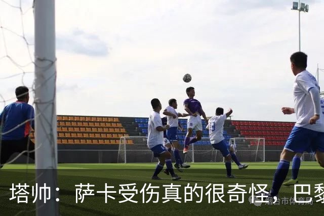 塔帅：萨卡受伤真的很奇怪，巴黎对巴萨的上半场也是前所未有