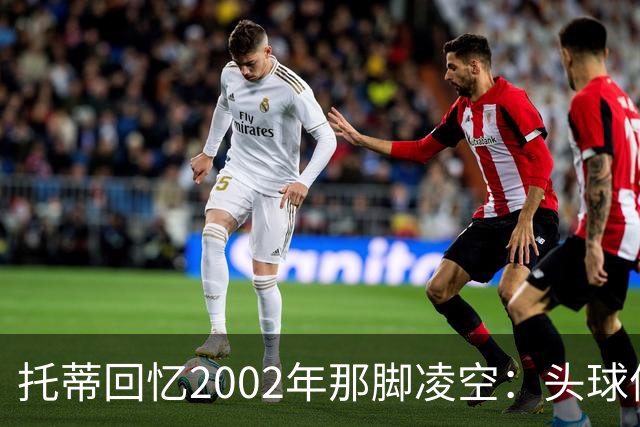托蒂回忆2002年那脚凌空：头球停球后转身抽射死角