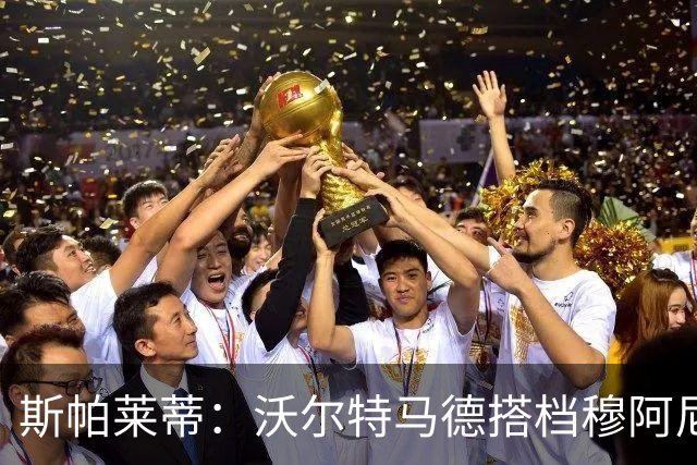 斯帕莱蒂：沃尔特马德搭档穆阿尼效果很好 库普能够竞争出场时间