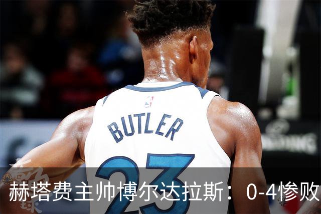 赫塔费主帅博尔达拉斯：0-4惨败毕包不可接受，球队已跌至谷底